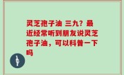 灵芝孢子油 三九？最近经常听到朋友说灵芝孢子油，可以科普一下吗