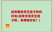 经常服用灵芝孢子粉的好处(经常食用灵芝孢子粉，有哪些好处？)