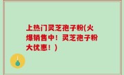 上热门灵芝孢子粉(火爆销售中！灵芝孢子粉大优惠！)