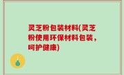 灵芝粉包装材料(灵芝粉使用环保材料包装，呵护健康)