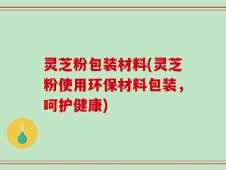 灵芝粉包装材料(灵芝粉使用环保材料包装，呵护健康)