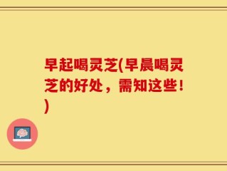 早起喝灵芝(早晨喝灵芝的好处，需知这些！)