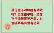 灵芝孢子对肿瘤有功效吗？灵芝孢子粉、灵芝孢子油等灵芝产品，对治癌防癌有没有功效
