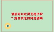 酒后可以吃灵芝孢子粉？野生灵芝如何泡酒喝