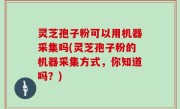 灵芝孢子粉可以用机器采集吗(灵芝孢子粉的机器采集方式，你知道吗？)