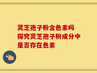 灵芝孢子粉含色素吗 探究灵芝孢子粉成分中是否存在色素