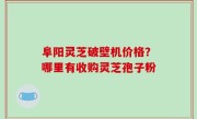 阜阳灵芝破壁机价格？哪里有收购灵芝孢子粉