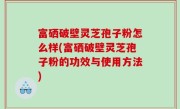 富硒破壁灵芝孢子粉怎么样(富硒破壁灵芝孢子粉的功效与使用方法)