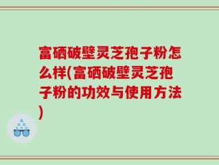 富硒破壁灵芝孢子粉怎么样(富硒破壁灵芝孢子粉的功效与使用方法)