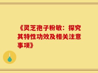 《灵芝孢子粉敏：探究其特性功效及相关注意事项》