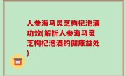 人参海马灵芝枸杞泡酒功效(解析人参海马灵芝枸杞泡酒的健康益处)