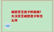 破壁灵芝孢子粉粗细？大汉灵芝破壁孢子粉怎么样