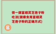 得一健富硒灵芝孢子粉吃法(健康食用富硒灵芝孢子粉的正确方式)