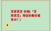 芝翠灵芝 价格(「芝翠灵芝」现在的售价是多少？)