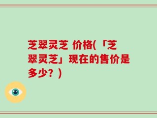芝翠灵芝 价格(「芝翠灵芝」现在的售价是多少？)