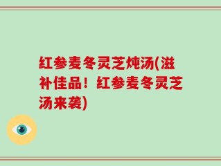 红参麦冬灵芝炖汤(滋补佳品！红参麦冬灵芝汤来袭)