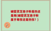 破壁灵芝孢子粉是热还是寒(破壁灵芝孢子粉属于寒性还是热性？)