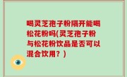 喝灵芝孢子粉隔开能喝松花粉吗(灵芝孢子粉与松花粉饮品是否可以混合饮用？)