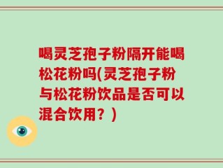 喝灵芝孢子粉隔开能喝松花粉吗(灵芝孢子粉与松花粉饮品是否可以混合饮用？)