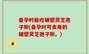 备孕时能吃破壁灵芝孢子粉(备孕时可食用的破壁灵芝孢子粉。)