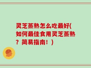 灵芝蒸熟怎么吃最好(如何最佳食用灵芝蒸熟？简易指南！)