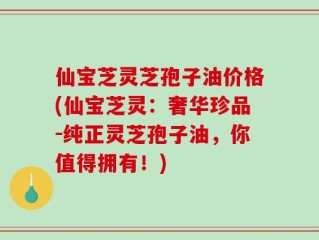 仙宝芝灵芝孢子油价格(仙宝芝灵：奢华珍品-纯正灵芝孢子油，你值得拥有！)