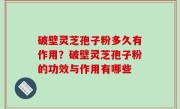 破壁灵芝孢子粉多久有作用？破壁灵芝孢子粉的功效与作用有哪些
