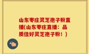 山东枣庄灵芝孢子粉直播(山东枣庄直播：品质佳好灵芝孢子粉！)