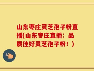 山东枣庄灵芝孢子粉直播(山东枣庄直播：品质佳好灵芝孢子粉！)