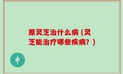 原灵芝治什么病 (灵芝能治疗哪些疾病？)