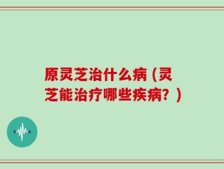 原灵芝治什么病 (灵芝能治疗哪些疾病？)