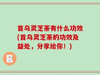 首乌灵芝茶有什么功效(首乌灵芝茶的功效及益处，分享给你！)