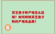 灵芝孢子粉产地怎么区别？如何辨别灵芝孢子粉的产地及品质？