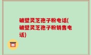 破壁灵芝孢子粉电话(破壁灵芝孢子粉销售电话)
