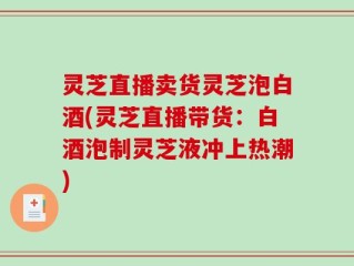 灵芝直播卖货灵芝泡白酒(灵芝直播带货：白酒泡制灵芝液冲上热潮)