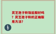 灵芝孢子粉饭后服好吗？灵芝孢子粉的正确服用方法？