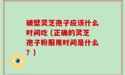 破壁灵芝孢子应该什么时间吃 (正确的灵芝孢子粉服用时间是什么？)