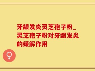 牙龈发炎灵芝孢子粉_灵芝孢子粉对牙龈发炎的缓解作用