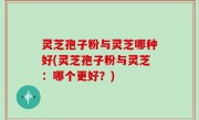 灵芝孢子粉与灵芝哪种好(灵芝孢子粉与灵芝：哪个更好？)