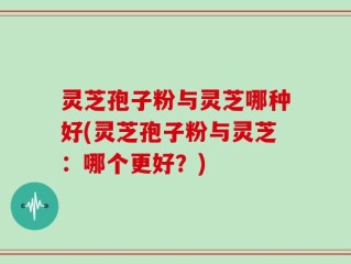 灵芝孢子粉与灵芝哪种好(灵芝孢子粉与灵芝：哪个更好？)