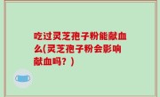 吃过灵芝孢子粉能献血么(灵芝孢子粉会影响献血吗？)