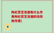 枸杞灵芝泡酒有什么作用枸杞灵芝泡酒的功效和作用)