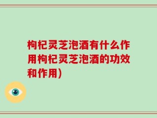 枸杞灵芝泡酒有什么作用枸杞灵芝泡酒的功效和作用)