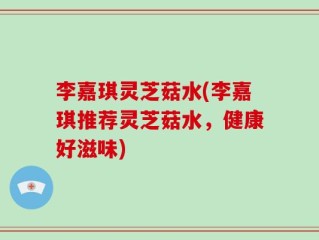 李嘉琪灵芝菇水(李嘉琪推荐灵芝菇水，健康好滋味)