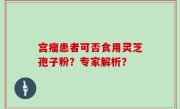 宫瘤患者可否食用灵芝孢子粉？专家解析？