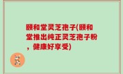 颐和堂灵芝孢子(颐和堂推出纯正灵芝孢子粉，健康好享受)