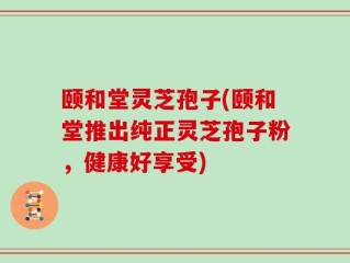 颐和堂灵芝孢子(颐和堂推出纯正灵芝孢子粉，健康好享受)
