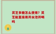 灵芝多糖怎么使用？灵芝能直接用开水泡开喝吗