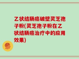 乙状结肠癌破壁灵芝孢子粉(灵芝孢子粉在乙状结肠癌治疗中的应用效果)