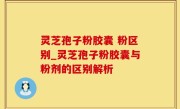 灵芝孢子粉胶囊 粉区别_灵芝孢子粉胶囊与粉剂的区别解析